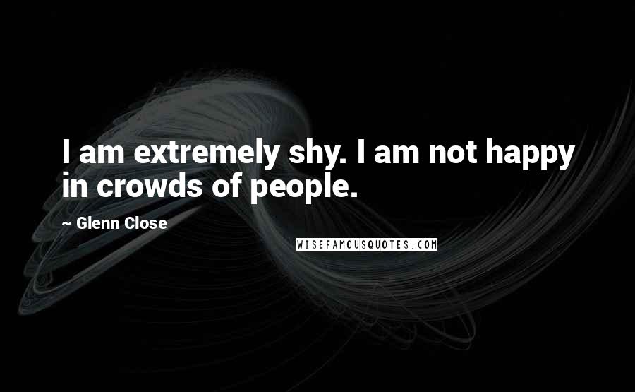 Glenn Close Quotes: I am extremely shy. I am not happy in crowds of people.