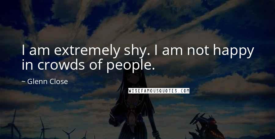 Glenn Close Quotes: I am extremely shy. I am not happy in crowds of people.