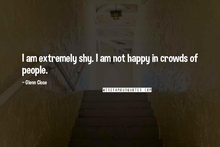 Glenn Close Quotes: I am extremely shy. I am not happy in crowds of people.