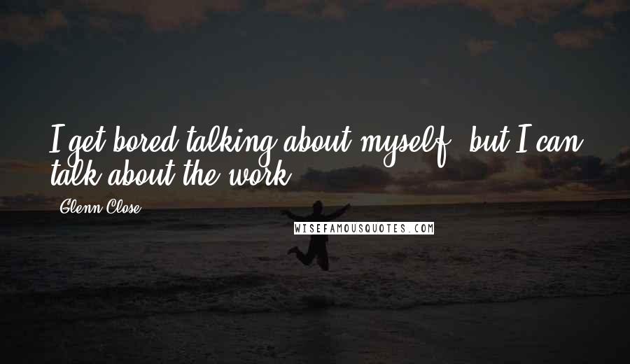 Glenn Close Quotes: I get bored talking about myself, but I can talk about the work.