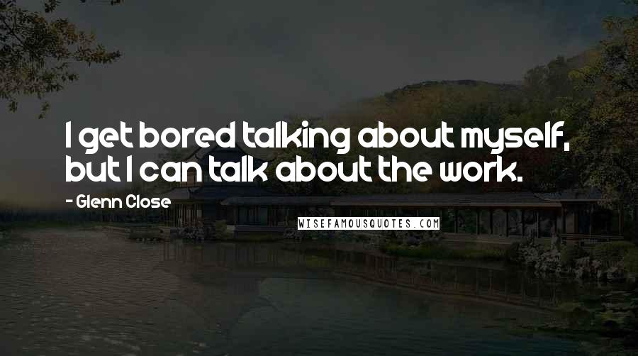 Glenn Close Quotes: I get bored talking about myself, but I can talk about the work.