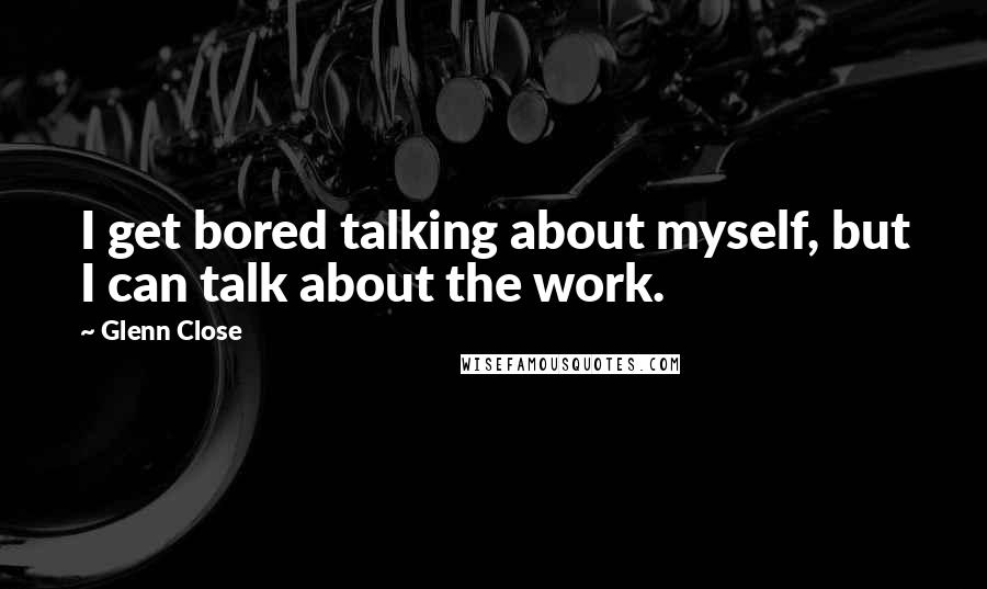 Glenn Close Quotes: I get bored talking about myself, but I can talk about the work.