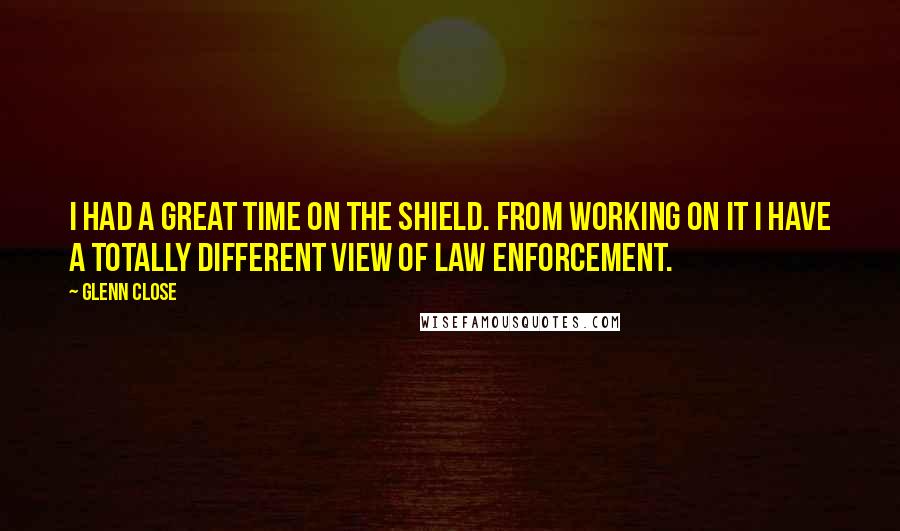 Glenn Close Quotes: I had a great time on The Shield. From working on it I have a totally different view of law enforcement.