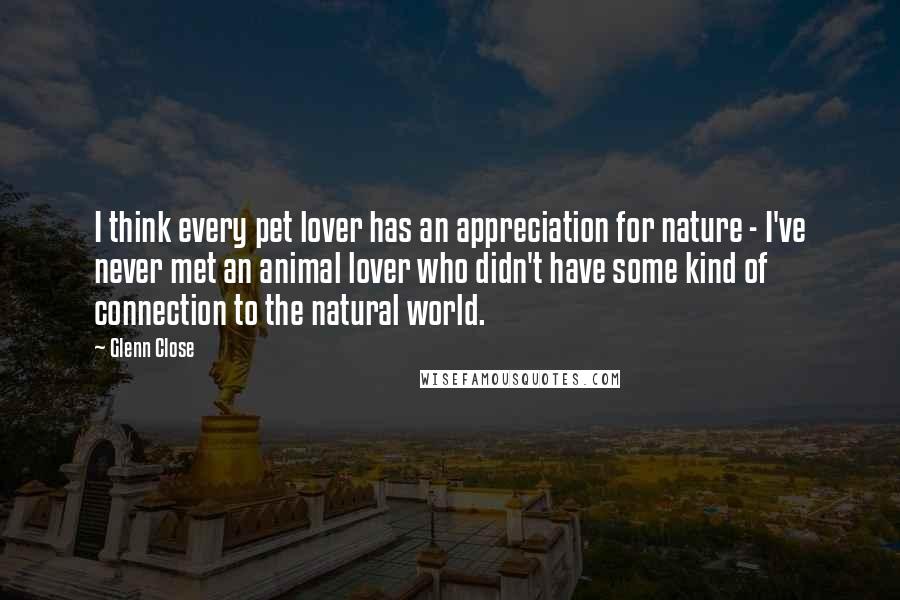 Glenn Close Quotes: I think every pet lover has an appreciation for nature - I've never met an animal lover who didn't have some kind of connection to the natural world.
