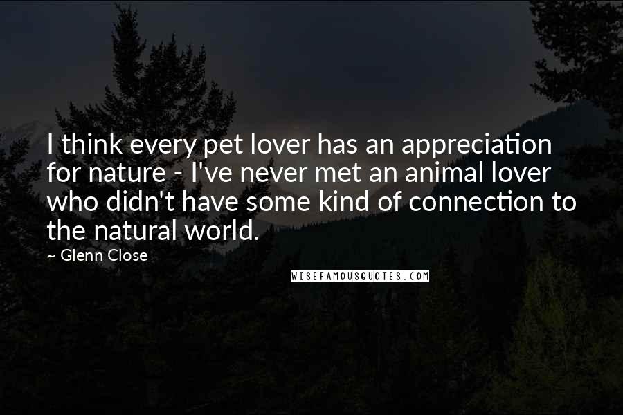 Glenn Close Quotes: I think every pet lover has an appreciation for nature - I've never met an animal lover who didn't have some kind of connection to the natural world.