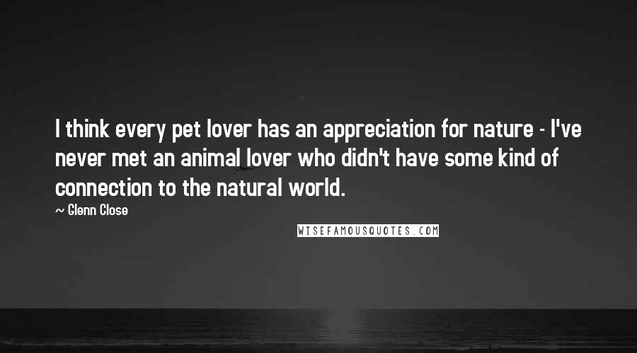 Glenn Close Quotes: I think every pet lover has an appreciation for nature - I've never met an animal lover who didn't have some kind of connection to the natural world.