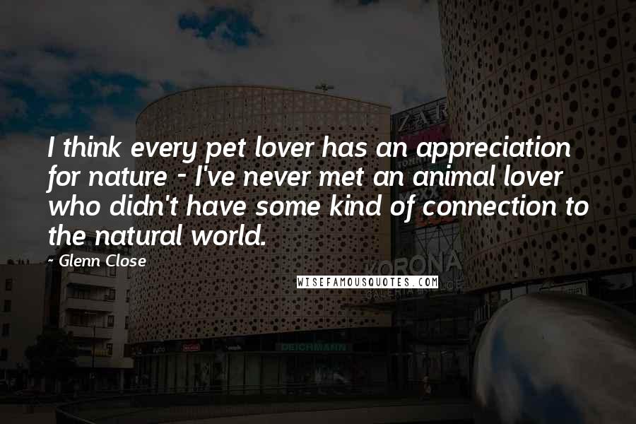 Glenn Close Quotes: I think every pet lover has an appreciation for nature - I've never met an animal lover who didn't have some kind of connection to the natural world.
