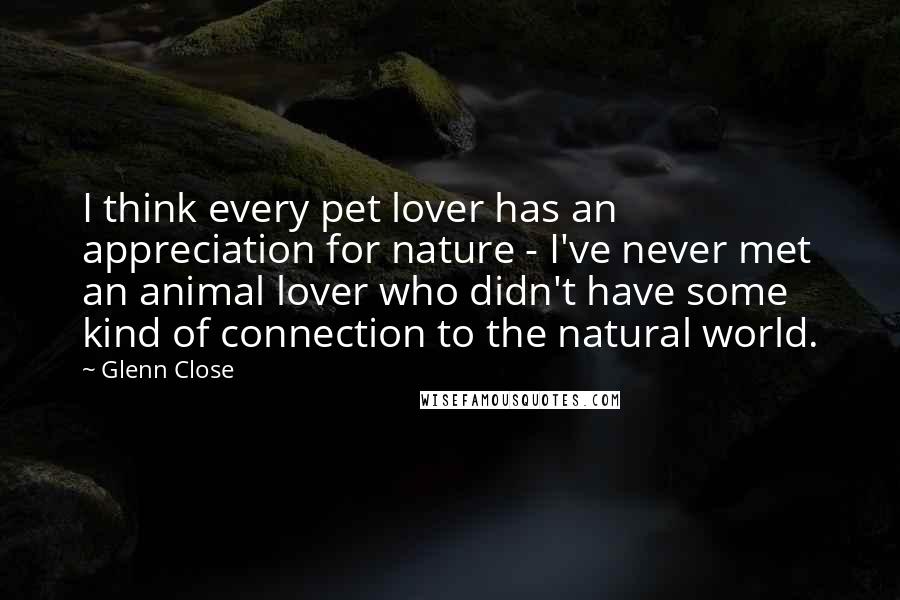 Glenn Close Quotes: I think every pet lover has an appreciation for nature - I've never met an animal lover who didn't have some kind of connection to the natural world.