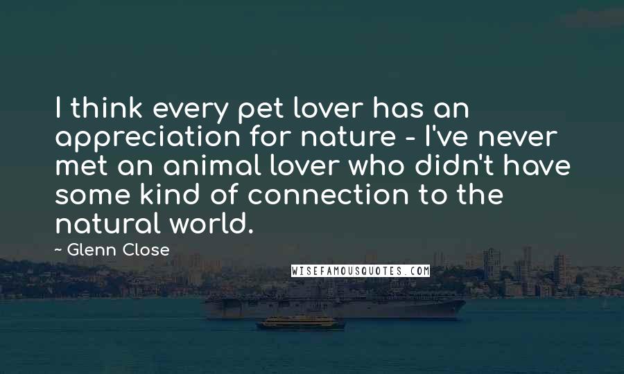 Glenn Close Quotes: I think every pet lover has an appreciation for nature - I've never met an animal lover who didn't have some kind of connection to the natural world.
