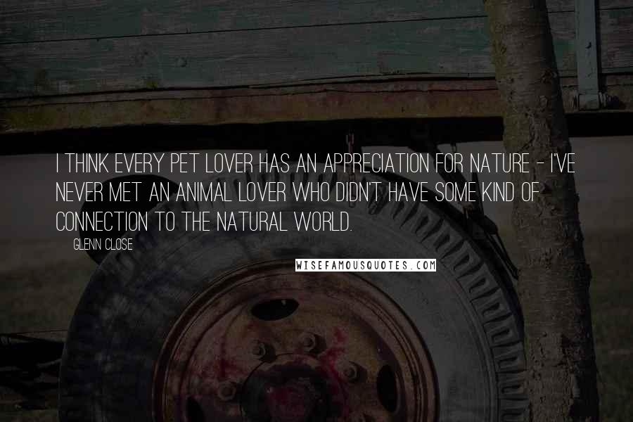 Glenn Close Quotes: I think every pet lover has an appreciation for nature - I've never met an animal lover who didn't have some kind of connection to the natural world.