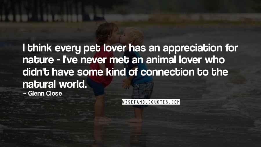 Glenn Close Quotes: I think every pet lover has an appreciation for nature - I've never met an animal lover who didn't have some kind of connection to the natural world.