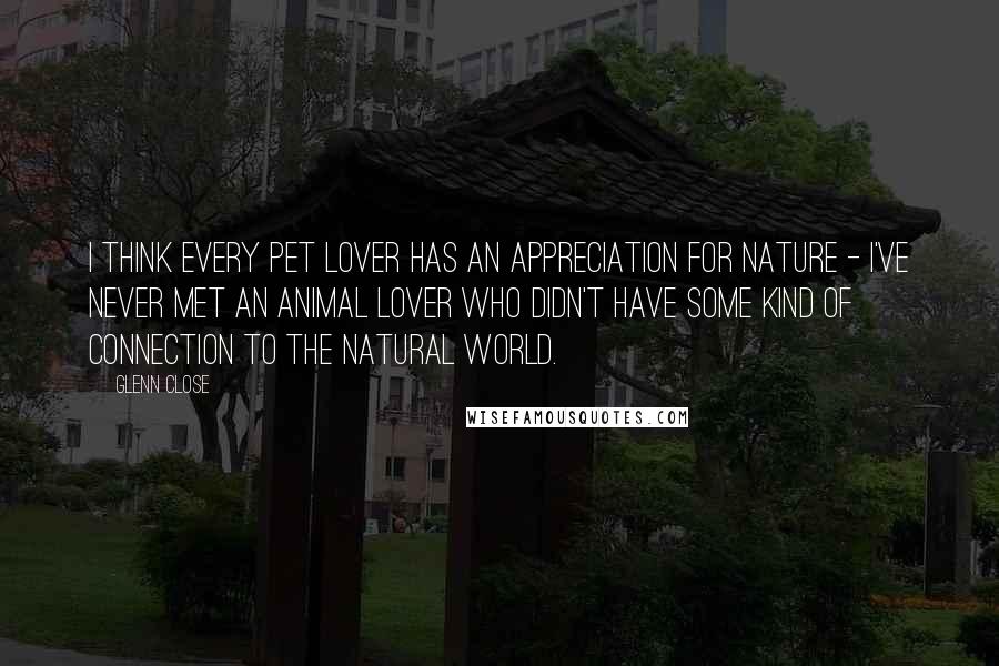 Glenn Close Quotes: I think every pet lover has an appreciation for nature - I've never met an animal lover who didn't have some kind of connection to the natural world.
