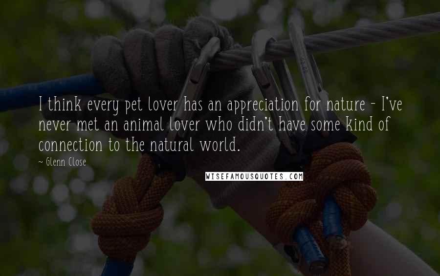 Glenn Close Quotes: I think every pet lover has an appreciation for nature - I've never met an animal lover who didn't have some kind of connection to the natural world.