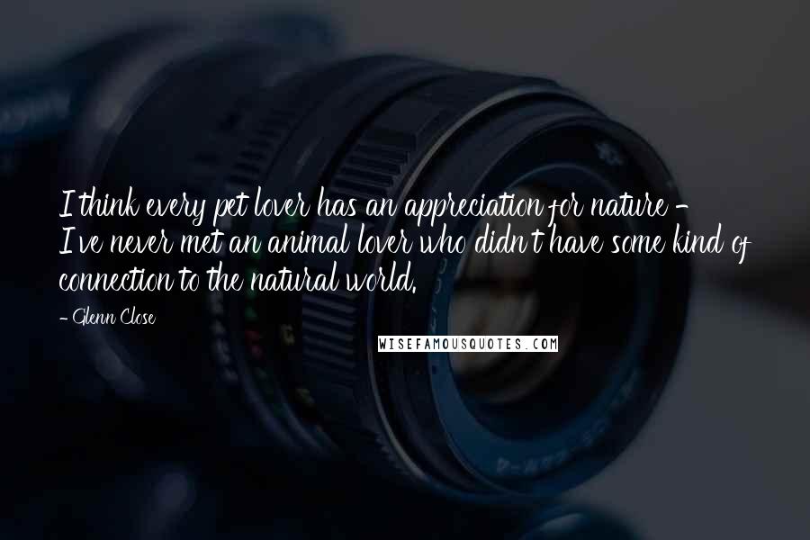 Glenn Close Quotes: I think every pet lover has an appreciation for nature - I've never met an animal lover who didn't have some kind of connection to the natural world.