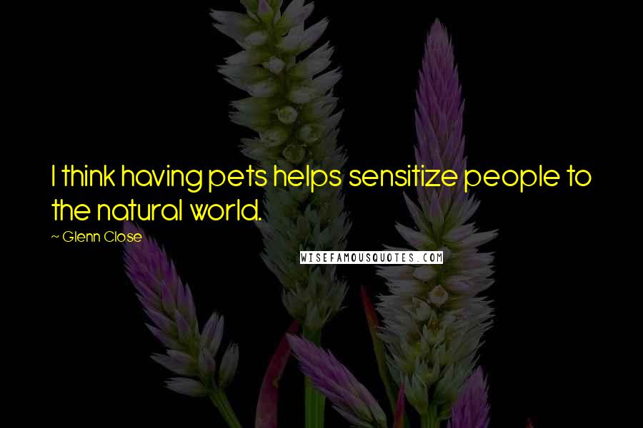Glenn Close Quotes: I think having pets helps sensitize people to the natural world.