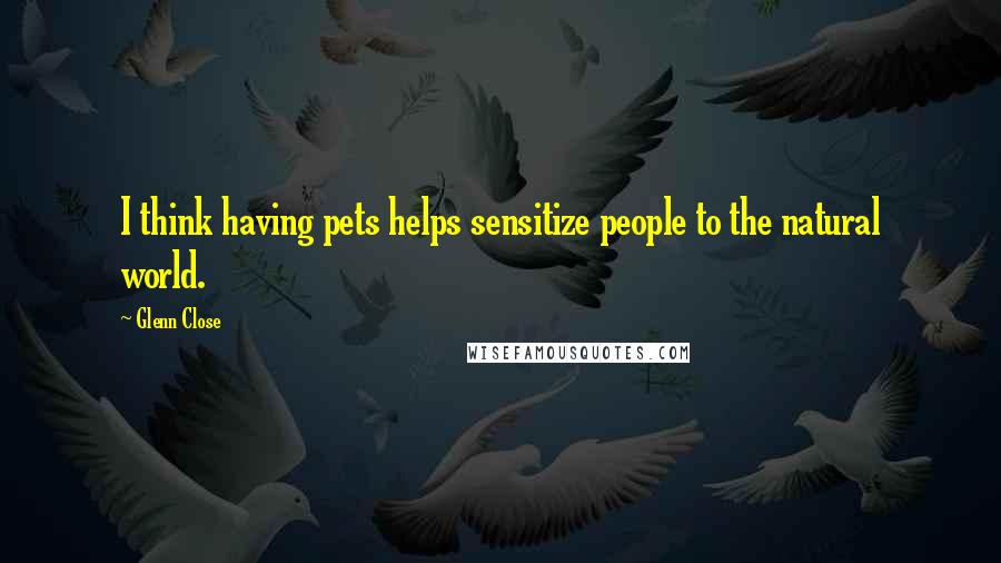 Glenn Close Quotes: I think having pets helps sensitize people to the natural world.