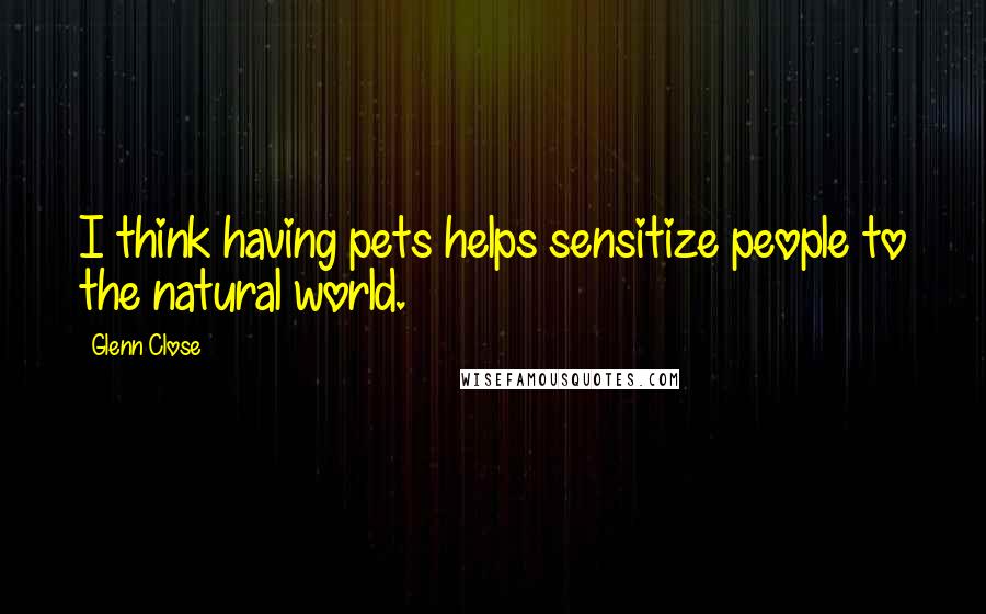 Glenn Close Quotes: I think having pets helps sensitize people to the natural world.