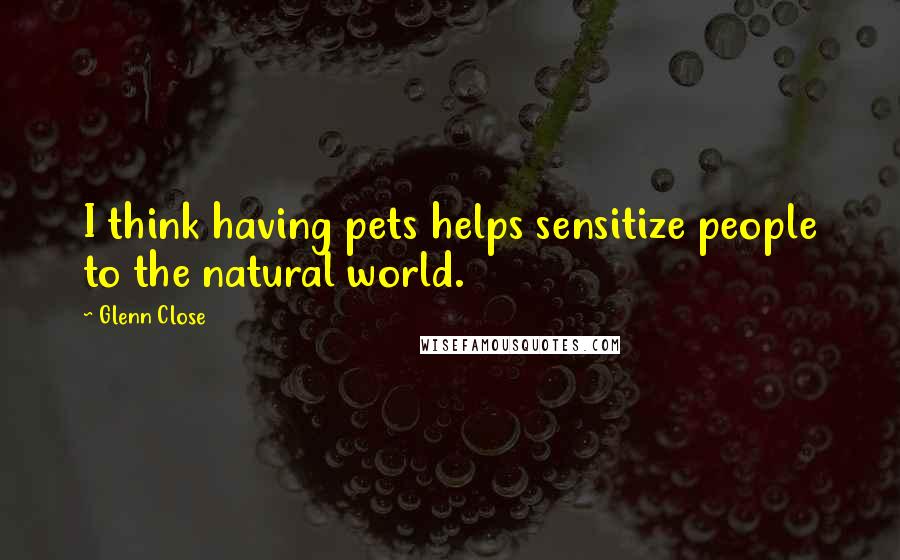 Glenn Close Quotes: I think having pets helps sensitize people to the natural world.