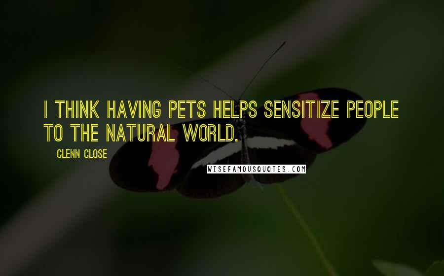 Glenn Close Quotes: I think having pets helps sensitize people to the natural world.