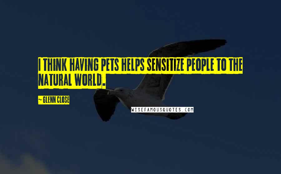 Glenn Close Quotes: I think having pets helps sensitize people to the natural world.