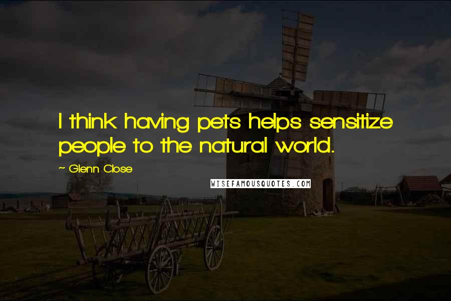 Glenn Close Quotes: I think having pets helps sensitize people to the natural world.