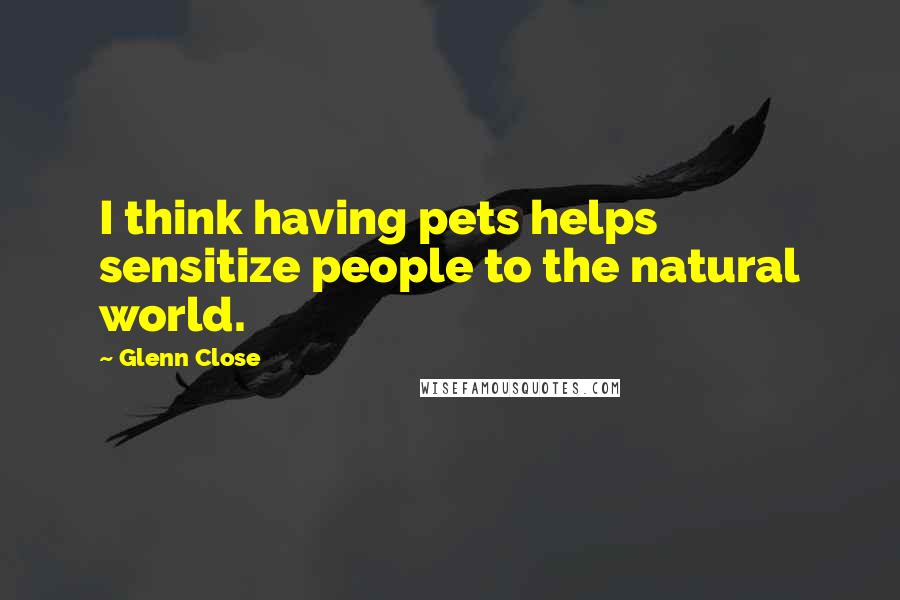Glenn Close Quotes: I think having pets helps sensitize people to the natural world.