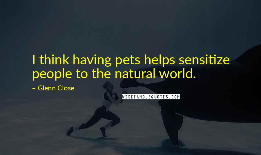 Glenn Close Quotes: I think having pets helps sensitize people to the natural world.