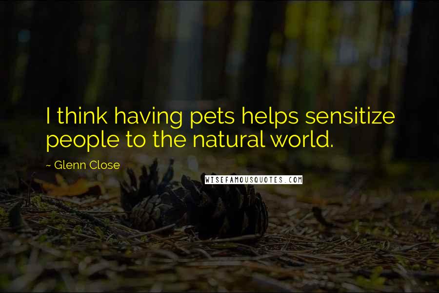 Glenn Close Quotes: I think having pets helps sensitize people to the natural world.