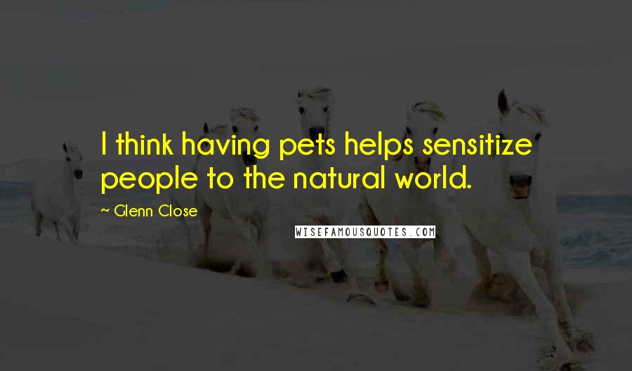 Glenn Close Quotes: I think having pets helps sensitize people to the natural world.