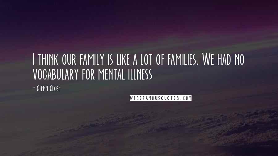 Glenn Close Quotes: I think our family is like a lot of families. We had no vocabulary for mental illness