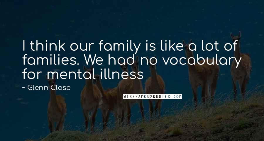 Glenn Close Quotes: I think our family is like a lot of families. We had no vocabulary for mental illness