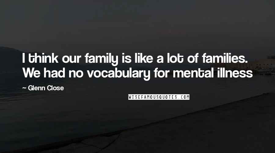 Glenn Close Quotes: I think our family is like a lot of families. We had no vocabulary for mental illness