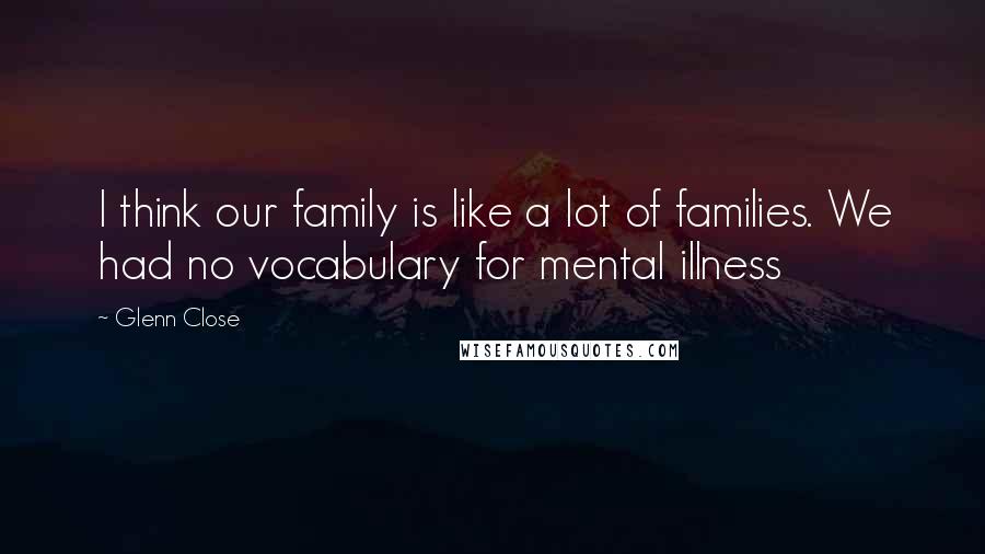 Glenn Close Quotes: I think our family is like a lot of families. We had no vocabulary for mental illness