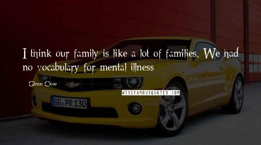 Glenn Close Quotes: I think our family is like a lot of families. We had no vocabulary for mental illness