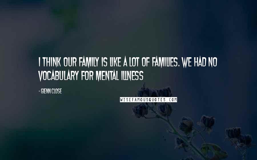 Glenn Close Quotes: I think our family is like a lot of families. We had no vocabulary for mental illness