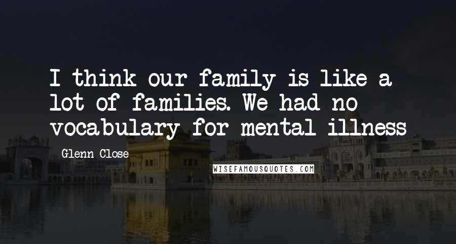 Glenn Close Quotes: I think our family is like a lot of families. We had no vocabulary for mental illness