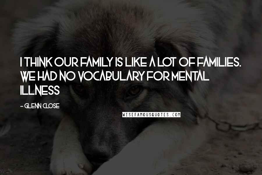 Glenn Close Quotes: I think our family is like a lot of families. We had no vocabulary for mental illness