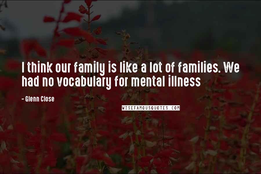 Glenn Close Quotes: I think our family is like a lot of families. We had no vocabulary for mental illness