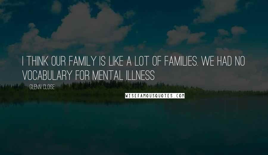 Glenn Close Quotes: I think our family is like a lot of families. We had no vocabulary for mental illness