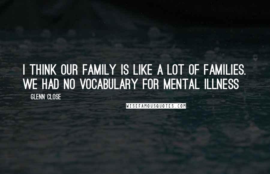 Glenn Close Quotes: I think our family is like a lot of families. We had no vocabulary for mental illness