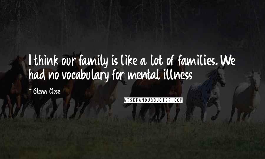 Glenn Close Quotes: I think our family is like a lot of families. We had no vocabulary for mental illness