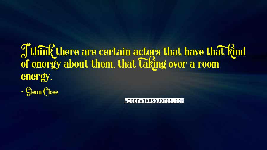 Glenn Close Quotes: I think there are certain actors that have that kind of energy about them, that taking over a room energy.