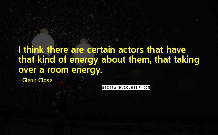 Glenn Close Quotes: I think there are certain actors that have that kind of energy about them, that taking over a room energy.