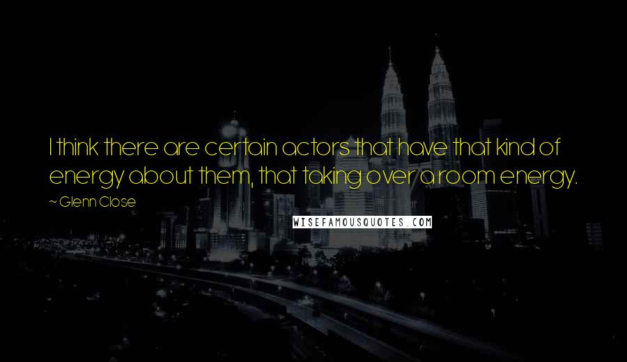 Glenn Close Quotes: I think there are certain actors that have that kind of energy about them, that taking over a room energy.