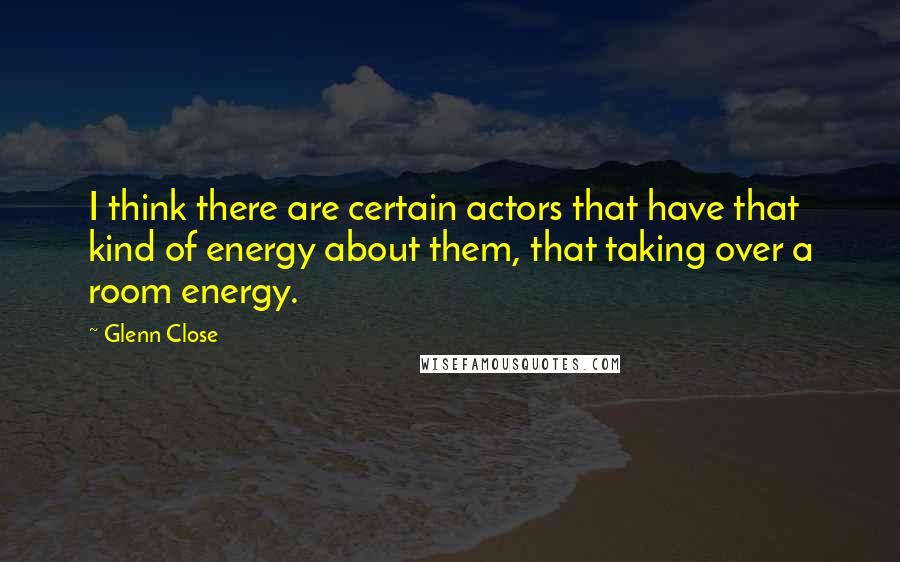 Glenn Close Quotes: I think there are certain actors that have that kind of energy about them, that taking over a room energy.