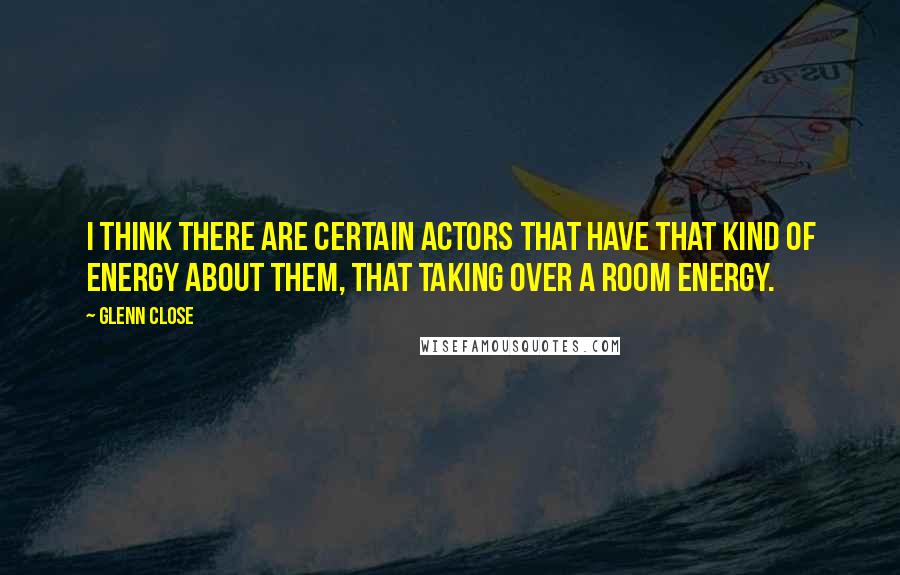 Glenn Close Quotes: I think there are certain actors that have that kind of energy about them, that taking over a room energy.