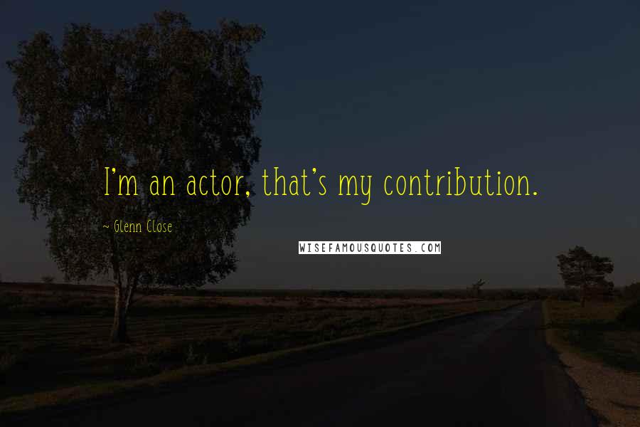 Glenn Close Quotes: I'm an actor, that's my contribution.