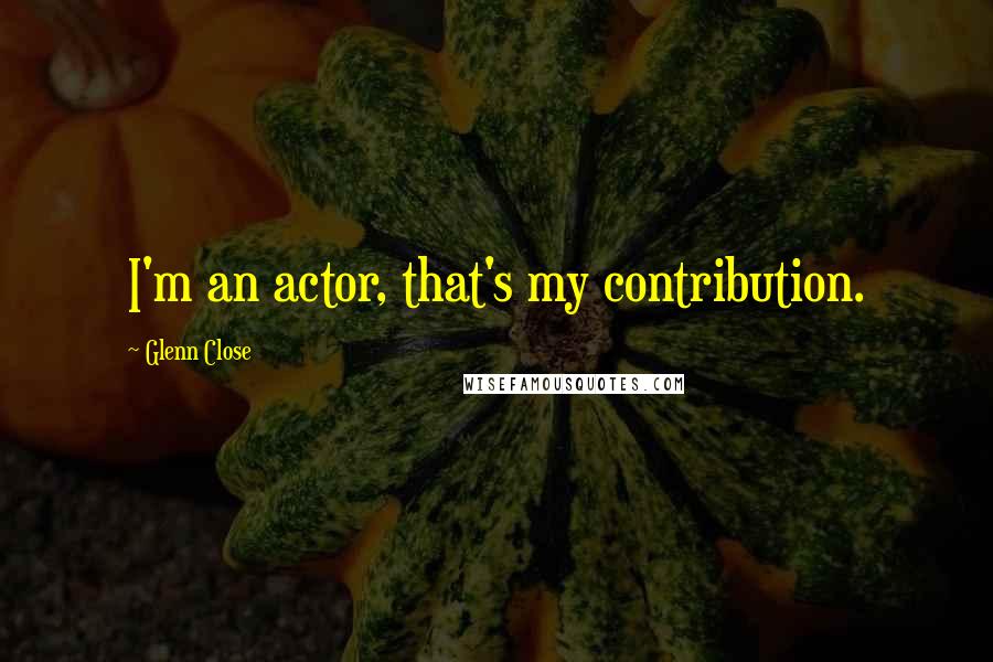 Glenn Close Quotes: I'm an actor, that's my contribution.