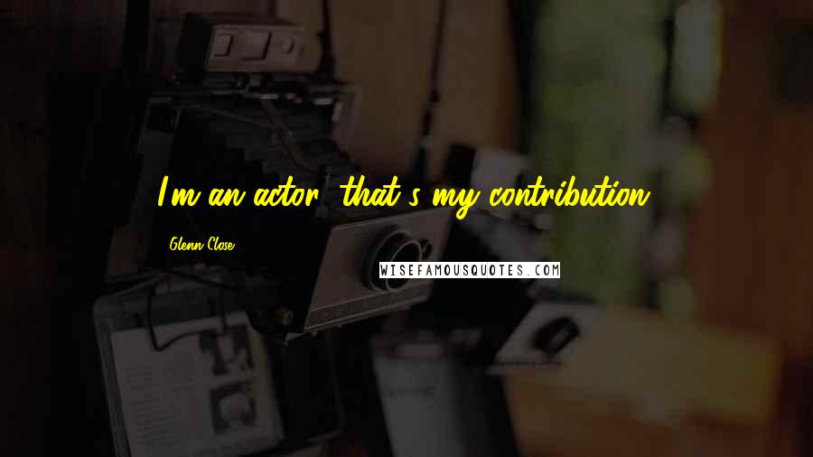 Glenn Close Quotes: I'm an actor, that's my contribution.