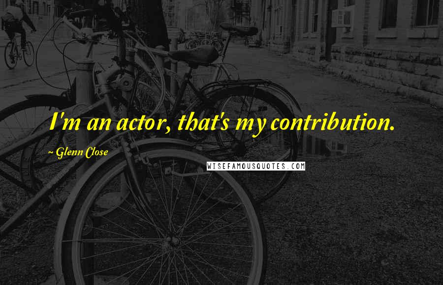 Glenn Close Quotes: I'm an actor, that's my contribution.